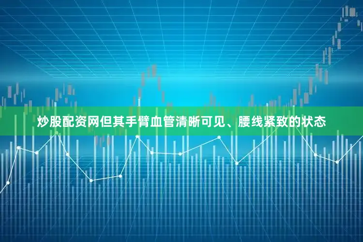 炒股配资网但其手臂血管清晰可见、腰线紧致的状态