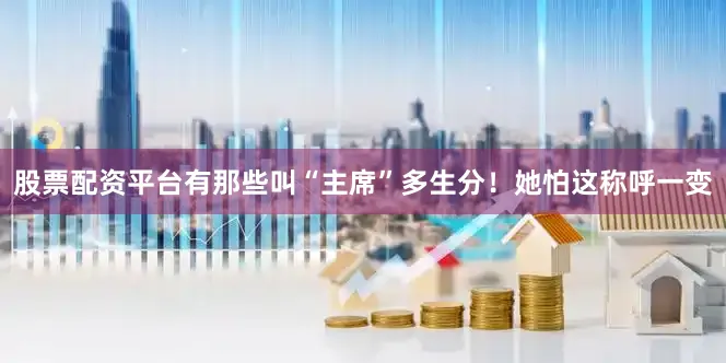 股票配资平台有那些叫“主席”多生分！她怕这称呼一变