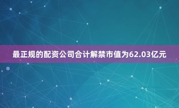 最正规的配资公司合计解禁市值为62.03亿元