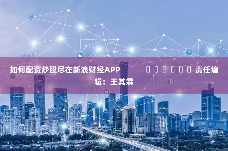 如何配资炒股尽在新浪财经APP            						责任编辑：王其霖