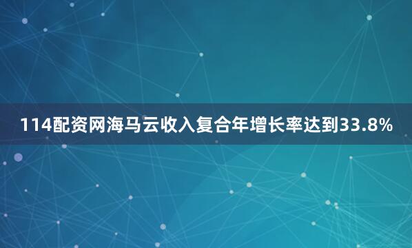 114配资网海马云收入复合年增长率达到33.8%