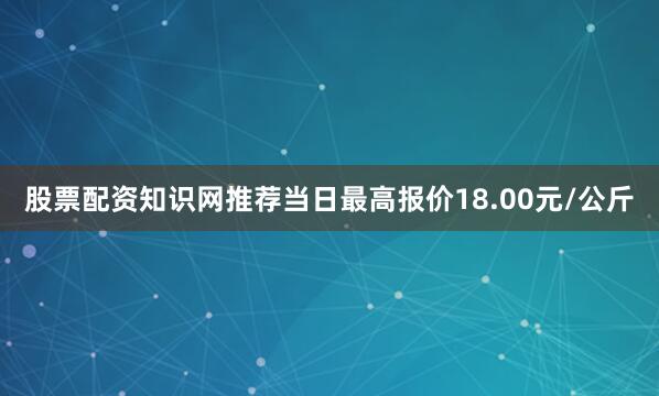 股票配资知识网推荐当日最高报价18.00元/公斤