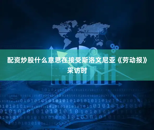 配资炒股什么意思在接受斯洛文尼亚《劳动报》采访时