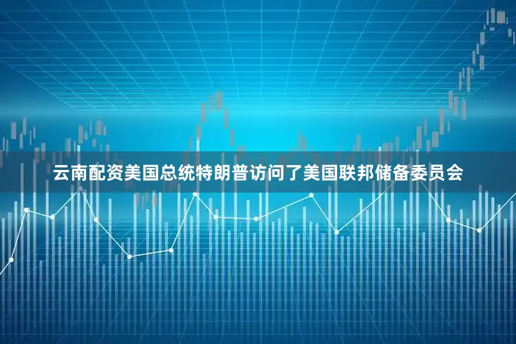 云南配资美国总统特朗普访问了美国联邦储备委员会