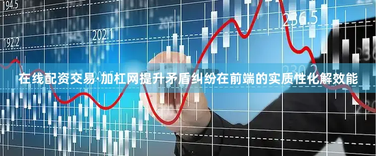 在线配资交易·加杠网提升矛盾纠纷在前端的实质性化解效能