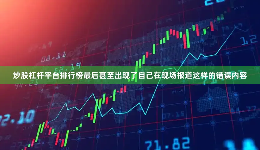 炒股杠杆平台排行榜最后甚至出现了自己在现场报道这样的错误内容